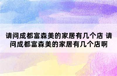 请问成都富森美的家居有几个店 请问成都富森美的家居有几个店啊